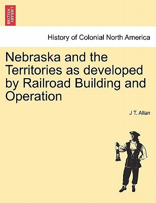 Nebraska and the Territories as Developed by Railroad Building and Operation by Allan, J. T.