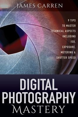 Digital Photography Mastery: 9 Tips to Master Technical Aspects Including ISO, Exposure, Metering, And Shutter Speed by Carren, James