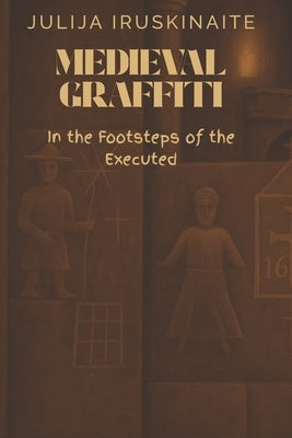 Medieval Graffiti: In the Footsteps of the Executed by Iruskinaite, Julija
