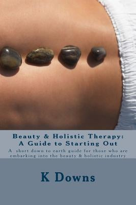 Beauty & Holistic Therapy: A Guide to Starting Out: A guide for those who are embarking into the beauty & holistic industry by Downs, K.