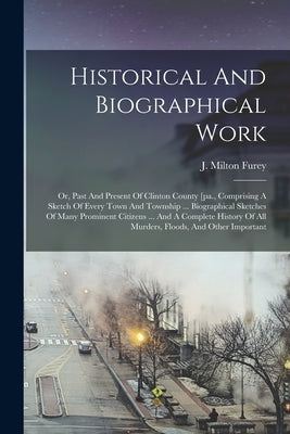 Historical And Biographical Work: Or, Past And Present Of Clinton County [pa., Comprising A Sketch Of Every Town And Township ... Biographical Sketche by Furey, J. Milton