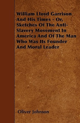 William Lloyd Garrison And His Times - Or, Sketches Of The Anti-Slavery Movement In America And Of The Man Who Was Its Founder And Moral Leader by Johnson, Oliver