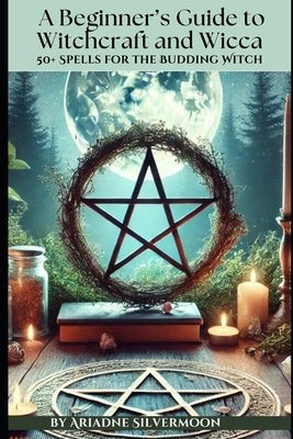 A Beginner's Guide to Witchcraft and Wicca: 50+ Everyday and Season Spells for the Budding Witch by Silvermoon, Ariadne