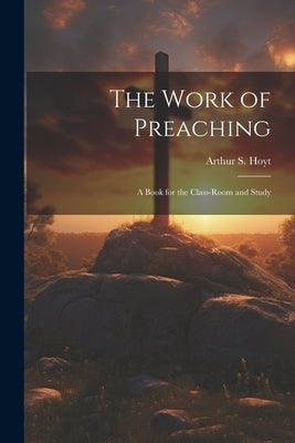 The Work of Preaching: A Book for the Class-room and Study by Hoyt, Arthur S.
