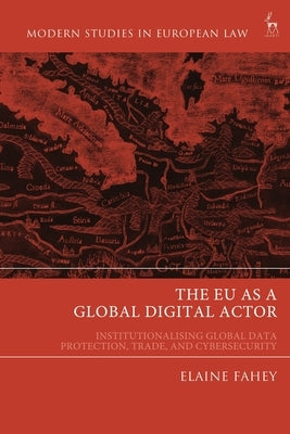 EU as a Global Digital Actor: Institutionalising Global Data Protection, Trade, and Cybersecurity by Fahey, Elaine