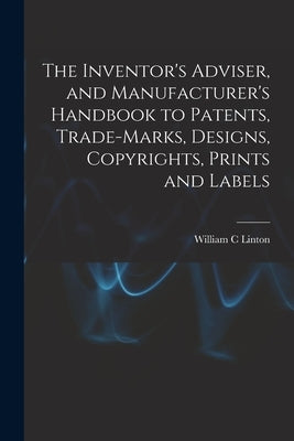 The Inventor's Adviser, and Manufacturer's Handbook to Patents, Trade-marks, Designs, Copyrights, Prints and Labels by Linton, William C.