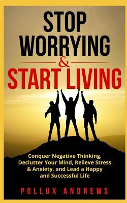Stop Worrying & Start Living: Conquer Negative Thinking, Declutter Your Mind, Relieve Stress & Anxiety, and Lead a Happy and Successful Life by Andrews, Pollux