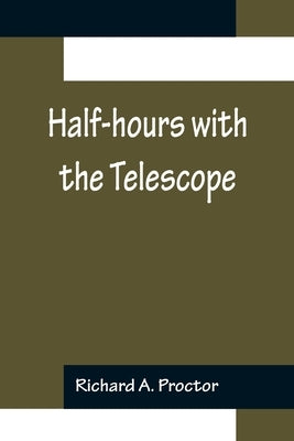 Half-hours with the Telescope; Being a Popular Guide to the Use of the Telescope as a Means of Amusement and Instruction. by A. Proctor, Richard