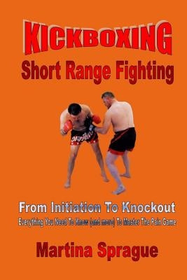 Kickboxing: Short Range Fighting: From Initiation to Knockout: Everything You Need to Know (and More) to Master the Pain Game by Sprague, Martina
