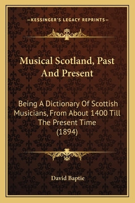 Musical Scotland, Past And Present: Being A Dictionary Of Scottish Musicians, From About 1400 Till The Present Time (1894) by Baptie, David