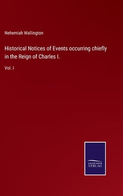 Historical Notices of Events occurring chiefly in the Reign of Charles I.: Vol. I by Wallington, Nehemiah