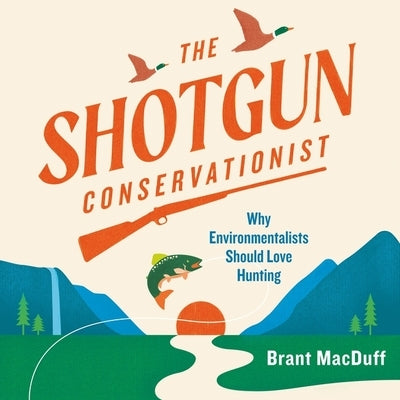 The Shotgun Conservationist: Why Environmentalists Should Love Hunting by Macduff, Brant