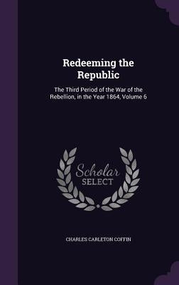 Redeeming the Republic: The Third Period of the War of the Rebellion, in the Year 1864, Volume 6 by Coffin, Charles Carleton