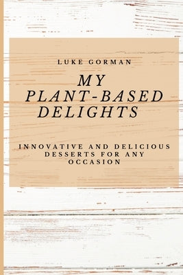 My Plant-Based Delights: Innovative and Delicious Desserts for Any Occasion by Gorman, Luke