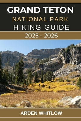 Grand Teton National Park Hiking Guide 2025 - 2026: Explore Towering Peaks, Pristine Lakes, and Iconic Trails Across Wyoming's Majestic Wilderness by Whitlow, Arden