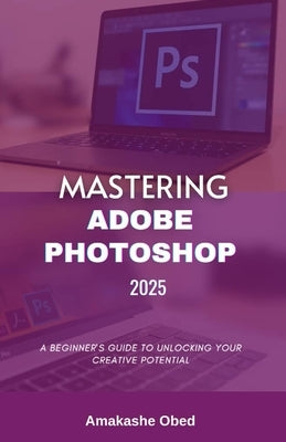 Mastering Adobe Photoshop 2025: A Beginner's Guide to Unlocking Your Creative Potential by Obed, Amakashe