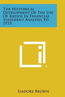 The Historical Development Of The Use Of Ratios In Financial Statement Analysis To 1933 by Brown, Isadore