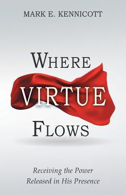 Where Virtue Flows: Receiving the Power Released in His Presence by Kennicott, Mark E.