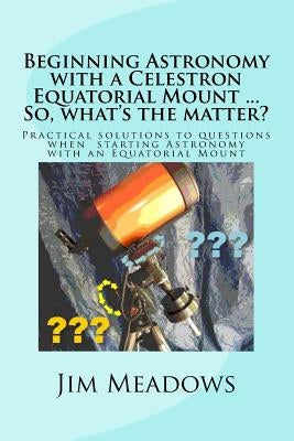 Beginning Astronomy with a Celestron Equatorial Mount ... So, what's the matter?: Practical solutions to questions when starting Astronomy with an Equ by Meadows, Jim