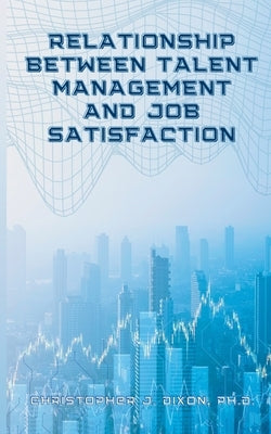 Relationship Between Talent Management And Job Satisfaction by Dixon, Christopher J.