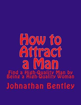 How to Attract a Man: Find a High-Quality Man by Being a High-Quality Woman by Bentley, Johnathan H.