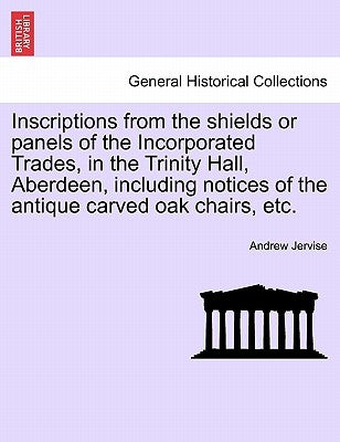 Inscriptions from the Shields or Panels of the Incorporated Trades, in the Trinity Hall, Aberdeen, Including Notices of the Antique Carved Oak Chairs, by Jervise, Andrew