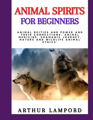 Animal Spirits for Beginners: Animal Deities And Power And Their Connections, Animal Medicine, Shamanic Journey, Nature And Wildlife Animal Ethics. by Lampord, Arthur