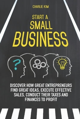 Start a Small Business: Discover How Great Entrepreneurs Find Great Ideas, Execute Effective Sales, Conduct Their Taxes and Finances to Profit by Kim, Charlie