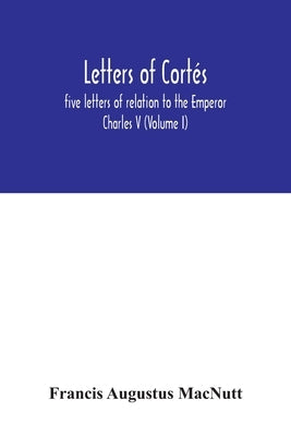 Letters of Cortés: five letters of relation to the Emperor Charles V (Volume I) by Augustus Macnutt, Francis