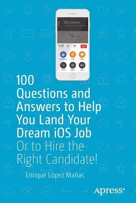 100 Questions and Answers to Help You Land Your Dream IOS Job: Or to Hire the Right Candidate! by López Mañas, Enrique