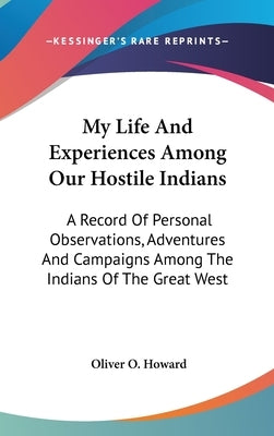 My Life And Experiences Among Our Hostile Indians: A Record Of Personal Observations, Adventures And Campaigns Among The Indians Of The Great West by Howard, Oliver O.