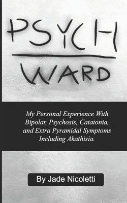 Psych Ward: My Personal Experience With Bipolar, Psychosis, Catatonia, and Extra Pyramidal Symptoms Including Akathisia. by Nicoletti, Jade