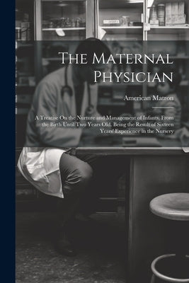 The Maternal Physician: A Treatise On the Nurture and Management of Infants, From the Birth Until Two Years Old. Being the Result of Sixteen Y by Matron, American