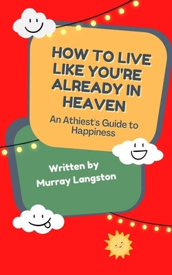 How to live like you're already in Heaven: An Athiest's Guide to Happiness by Langston, Murray