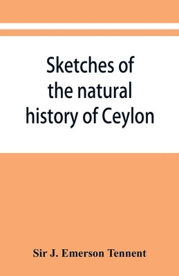 Sketches of the natural history of Ceylon; with narratives and anecdotes illustrative of the habits and instincts of the mammalia, birds, reptiles, fi by J. Emerson Tennent