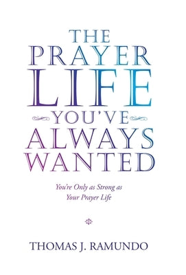The Prayer Life You'Ve Always Wanted: You'Re Only as Strong as Your Prayer Life by Ramundo, Thomas J.