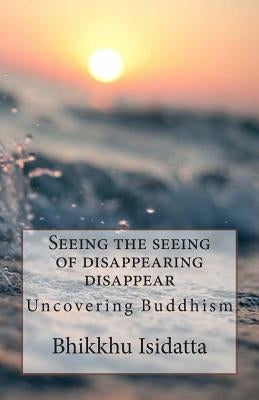 Seeing the seeing of disappearing disappear: Uncovering Buddhism by Isidatta, Bhikkhu