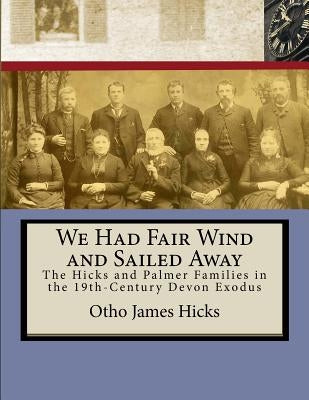 We Had Fair Wind and Sailed Away: Hicks and Palmer Families in the 19th Century Devon Exodus by Hicks, Otho James