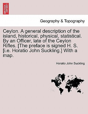 Ceylon. a General Description of the Island, Historical, Physical, Statistical. by an Officer, Late of the Ceylon Rifles. [The Preface Is Signed H. S. by Suckling, Horatio John