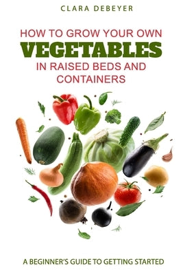 How to Grow Your Own Vegetables in Raised Beds and Containers: A Beginner's Guide to Getting Started by Debeyer, Clara
