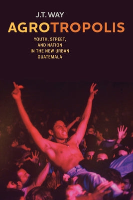 Agrotropolis: Youth, Street, and Nation in the New Urban Guatemala by Way, J. T.