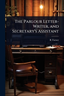 The Parlour Letter-Writer, and Secretary's Assistant by Turner, R.