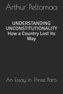 Understanding Unconstitutionality How a Country Lost Its Way: An Essay in Three Parts by Peltomaa, Arthur