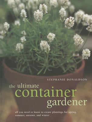 The Ultimate Container Gardener: All You Need to Know to Create Plantings for Spring, Summer, Autumn and Winter by Donaldson, Stephanie