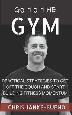 Go To The Gym: Practical Strategies To Get Off The Couch And Start Building Fitness Momentum by Janke-Bueno, Chris