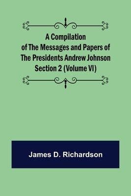 A Compilation of the Messages and Papers of the Presidents Section 2 (Volume VI) Andrew Johnson by D. Richardson, James