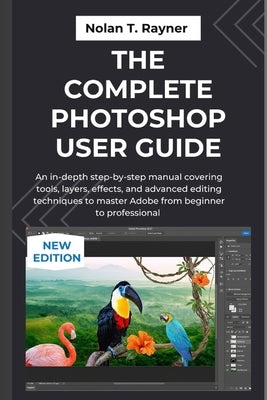 The Complete Photoshop User Guide: An in-depth step-by-step manual covering tools, layers, effects, and advanced editing techniques to master Adobe fr by Rayner, Nolan T.