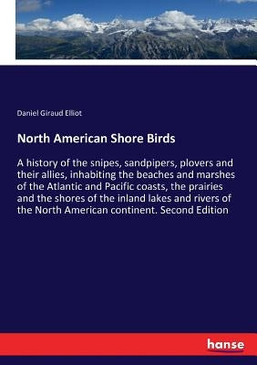 North American Shore Birds: A history of the snipes, sandpipers, plovers and their allies, inhabiting the beaches and marshes of the Atlantic and Paci by Elliot, Daniel Giraud