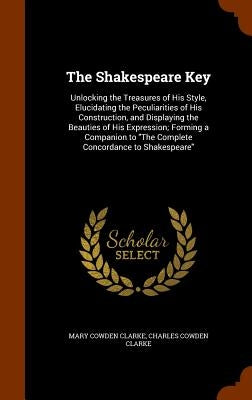 The Shakespeare Key: Unlocking the Treasures of His Style, Elucidating the Peculiarities of His Construction, and Displaying the Beauties of His Expre by Clarke, Mary Cowden