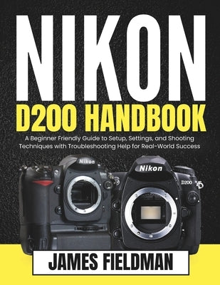 Nikon D200 Handbook: A Beginner Friendly Guide to Setup, Settings, and Shooting Techniques with Troubleshooting Help for Real-World Success by Fieldman, James